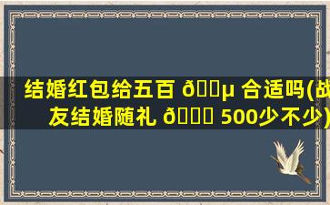结婚红包给五百 🐵 合适吗(战友结婚随礼 🐞 500少不少)